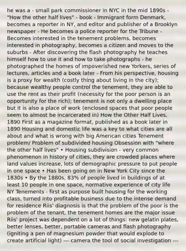 he was a - small park commissioner in NYC in the mid 1890s - "How the other half lives" - book - Immigrant form Denmark, becomes a reporter in NY, and editor and publisher of a Brooklyn newspaper - He becomes a police reporter for the Tribune - Becomes interested in the tenement problems, becomes interested in photography, becomes a citizen and moves to the suburbs - After discovering the flash photography he teaches himself how to use it and how to take photographs - he photographed the homes of impoverished new Yorkers, series of lectures, articles and a book later - From his perspective, housing is a proxy for wealth (costly thing about living in the city); because wealthy people control the tenement, they are able to use the rent as their profit (necessity for the poor person is an opportunity for the rich); tenement is not only a dwelling place but it is also a place of work (enclosed spaces that poor people seem to almost be incarcerated in) How the Other Half Lives, 1890 First as a magazine format, published as a book later in 1890 Housing and domestic life was a key to what cities are all about and what is wrong with big American cities Tenement problem/ Problem of subdivided housing Obsession with "where the other half lives" • Housing subdivision - very common phenomenon in history of cities, they are crowded places where land values increase, lots of demographic pressure to put people in one space • Has been going on in New York City since the 1830s • By the 1880s, 83% of people lived in buildings of at least 10 people in one space, normative experience of city life NY Tenements - first as purpose built housing for the working class, turned into profitable business due to the intense demand for residence Riis' diagnosis is that the problem of the poor is the problem of the tenant, the tenement homes are the major issue Riis' project was dependent on a lot of things: new gelatin plates, better lenses, better, portable cameras and flash photography (igniting a pen of magnesium powder that would explode to create artificial light) --- camera the tool of social investigation ---