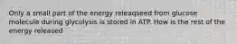 Only a small part of the energy releaqseed from glucose molecule during glycolysis is stored in ATP. How is the rest of the energy released