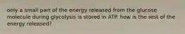 only a small part of the energy released from the glucose molecule during glycolysis is stored in ATP. how is the rest of the energy released?