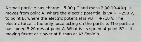 A small particle has charge −5.00 µC and mass 2.00 10-4 kg. It moves from point A, where the electric potential is VA = +290 V, to point B, where the electric potential is VB = +710 V. The electric force is the only force acting on the particle. The particle has speed 5.20 m/s at point A. What is its speed at point B? Is it moving faster or slower at B than at A? Explain