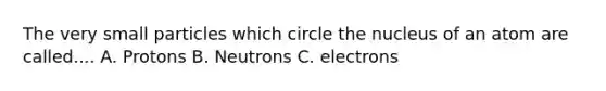 The very small particles which circle the nucleus of an atom are called.... A. Protons B. Neutrons C. electrons