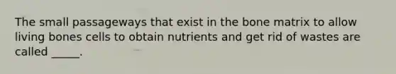 The small passageways that exist in the bone matrix to allow living bones cells to obtain nutrients and get rid of wastes are called _____.