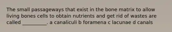 The small passageways that exist in the bone matrix to allow living bones cells to obtain nutrients and get rid of wastes are called __________. a canaliculi b foramena c lacunae d canals