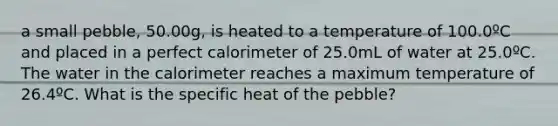 a small pebble, 50.00g, is heated to a temperature of 100.0ºC and placed in a perfect calorimeter of 25.0mL of water at 25.0ºC. The water in the calorimeter reaches a maximum temperature of 26.4ºC. What is the specific heat of the pebble?