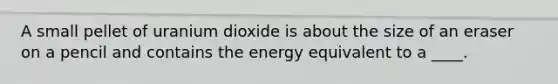 ​A small pellet of uranium dioxide is about the size of an eraser on a pencil and contains the energy equivalent to a ____.