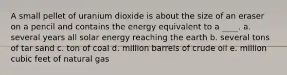 A small pellet of uranium dioxide is about the size of an eraser on a pencil and contains the energy equivalent to a ____. a. several years all solar energy reaching the earth b. several tons of tar sand c. ton of coal d. million barrels of crude oil e. million cubic feet of natural gas