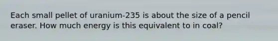 Each small pellet of uranium-235 is about the size of a pencil eraser. How much energy is this equivalent to in coal?