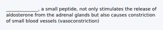 ______________, a small peptide, not only stimulates the release of aldosterone from the adrenal glands but also causes constriction of small blood vessels (vasoconstriction)