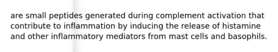 are small peptides generated during complement activation that contribute to inflammation by inducing the release of histamine and other inflammatory mediators from mast cells and basophils.