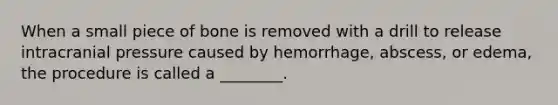 When a small piece of bone is removed with a drill to release intracranial pressure caused by hemorrhage, abscess, or edema, the procedure is called a ________.