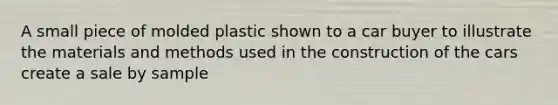 A small piece of molded plastic shown to a car buyer to illustrate the materials and methods used in the construction of the cars create a sale by sample