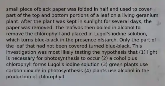 small piece ofblack paper was folded in half and used to cover part of the top and bottom portions of a leaf on a living geranium plant. After the plant was kept in sunlight for several days, the paper was removed. The leafwas then boiled in alcohol to remove the chlorophyll and placed in Lugol's iodine solution, which turns blue-black in the presence ofstarch. Only the part of the leaf that had not been covered turned blue-black. This investigation was most likely testing the hypothesis that (1) light is necessary for photosynthesis to occur (2) alcohol plus chlorophyll forms Lugol's iodine solution (3) green plants use carbon dioxide in photosynthesis (4) plants use alcohol in the production of chlorophyll