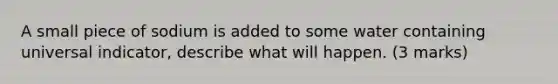 A small piece of sodium is added to some water containing universal indicator, describe what will happen. (3 marks)