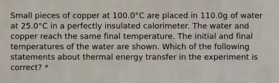 Small pieces of copper at 100.0°C are placed in 110.0g of water at 25.0°C in a perfectly insulated calorimeter. The water and copper reach the same final temperature. The initial and final temperatures of the water are shown. Which of the following statements about thermal energy transfer in the experiment is correct? *