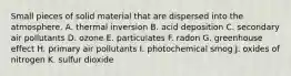 Small pieces of solid material that are dispersed into the atmosphere. A. thermal inversion B. acid deposition C. secondary air pollutants D. ozone E. particulates F. radon G. greenhouse effect H. primary air pollutants I. photochemical smog J. oxides of nitrogen K. sulfur dioxide