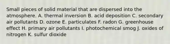 Small pieces of solid material that are dispersed into the atmosphere. A. thermal inversion B. acid deposition C. secondary air pollutants D. ozone E. particulates F. radon G. <a href='https://www.questionai.com/knowledge/kSLZFxwGpF-greenhouse-effect' class='anchor-knowledge'>greenhouse effect</a> H. primary air pollutants I. photochemical smog J. oxides of nitrogen K. sulfur dioxide