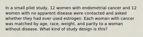 In a small pilot study, 12 women with endometrial cancer and 12 women with no apparent disease were contacted and asked whether they had ever used estrogen. Each woman with cancer was matched by age, race, weight, and parity to a woman without disease. What kind of study design is this?