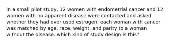 in a small pilot study, 12 women with endometrial cancer and 12 women with no apparent disease were contacted and asked whether they had ever used estrogen. each woman with cancer was matched by age, race, weight, and parity to a woman without the disease. which kind of study design is this?