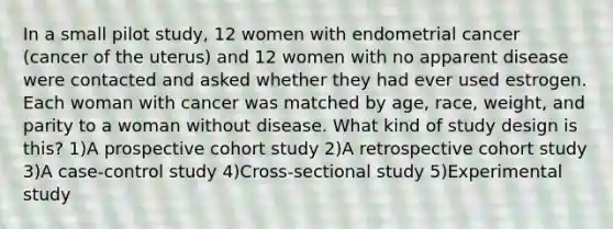 In a small pilot study, 12 women with endometrial cancer (cancer of the uterus) and 12 women with no apparent disease were contacted and asked whether they had ever used estrogen. Each woman with cancer was matched by age, race, weight, and parity to a woman without disease. What kind of study design is this? 1)A prospective cohort study 2)A retrospective cohort study 3)A case-control study 4)Cross-sectional study 5)Experimental study