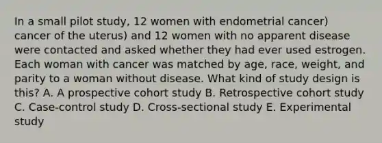 In a small pilot study, 12 women with endometrial cancer) cancer of the uterus) and 12 women with no apparent disease were contacted and asked whether they had ever used estrogen. Each woman with cancer was matched by age, race, weight, and parity to a woman without disease. What kind of study design is this? A. A prospective cohort study B. Retrospective cohort study C. Case-control study D. Cross-sectional study E. Experimental study