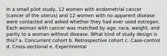 In a small pilot study, 12 women with endometrial cancer (cancer of the uterus) and 12 women with no apparent disease were contacted and asked whether they had ever used estrogen. Each woman with cancer was matched by age, race, weight, and parity to a woman without disease. What kind of study design is this? a. Concurrent cohort b. Retrospective cohort c. Case-control d. Cross-sectional e. Experimental