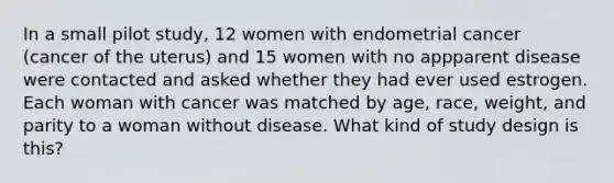 In a small pilot study, 12 women with endometrial cancer (cancer of the uterus) and 15 women with no appparent disease were contacted and asked whether they had ever used estrogen. Each woman with cancer was matched by age, race, weight, and parity to a woman without disease. What kind of study design is this?