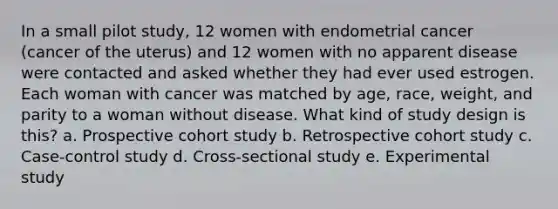 In a small pilot study, 12 women with endometrial cancer (cancer of the uterus) and 12 women with no apparent disease were contacted and asked whether they had ever used estrogen. Each woman with cancer was matched by age, race, weight, and parity to a woman without disease. What kind of study design is this? a. Prospective cohort study b. Retrospective cohort study c. Case-control study d. Cross-sectional study e. Experimental study