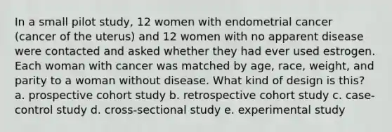 In a small pilot study, 12 women with endometrial cancer (cancer of the uterus) and 12 women with no apparent disease were contacted and asked whether they had ever used estrogen. Each woman with cancer was matched by age, race, weight, and parity to a woman without disease. What kind of design is this? a. prospective cohort study b. retrospective cohort study c. case-control study d. cross-sectional study e. experimental study