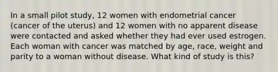 In a small pilot study, 12 women with endometrial cancer (cancer of the uterus) and 12 women with no apparent disease were contacted and asked whether they had ever used estrogen. Each woman with cancer was matched by age, race, weight and parity to a woman without disease. What kind of study is this?