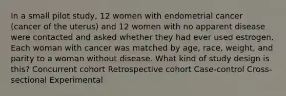 In a small pilot study, 12 women with endometrial cancer (cancer of the uterus) and 12 women with no apparent disease were contacted and asked whether they had ever used estrogen. Each woman with cancer was matched by age, race, weight, and parity to a woman without disease. What kind of study design is this? Concurrent cohort Retrospective cohort Case-control Cross-sectional Experimental