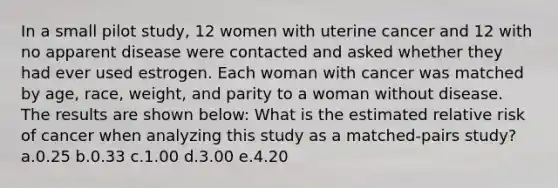 In a small pilot study, 12 women with uterine cancer and 12 with no apparent disease were contacted and asked whether they had ever used estrogen. Each woman with cancer was matched by age, race, weight, and parity to a woman without disease. The results are shown below: What is the estimated relative risk of cancer when analyzing this study as a matched-pairs study? a.0.25 b.0.33 c.1.00 d.3.00 e.4.20