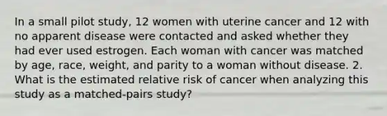 In a small pilot study, 12 women with uterine cancer and 12 with no apparent disease were contacted and asked whether they had ever used estrogen. Each woman with cancer was matched by age, race, weight, and parity to a woman without disease. 2. What is the estimated relative risk of cancer when analyzing this study as a matched-pairs study?