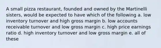 A small pizza restaurant, founded and owned by the Martinelli sisters, would be expected to have which of the following a. low inventory turnover and high gross margin b. low accounts receivable turnover and low gross margin c. high price earnings ratio d. high inventory turnover and low gross margin e. all of these