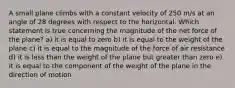 A small plane climbs with a constant velocity of 250 m/s at an angle of 28 degrees with respect to the horizontal. Which statement is true concerning the magnitude of the net force of the plane? a) it is equal to zero b) it is equal to the weight of the plane c) it is equal to the magnitude of the force of air resistance d) it is less than the weight of the plane but greater than zero e) it is equal to the component of the weight of the plane in the direction of motion