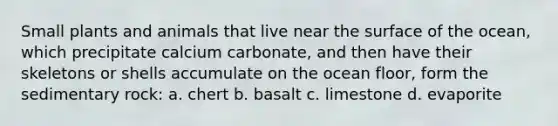 Small plants and animals that live near the surface of the ocean, which precipitate calcium carbonate, and then have their skeletons or shells accumulate on the ocean floor, form the sedimentary rock: a. chert b. basalt c. limestone d. evaporite