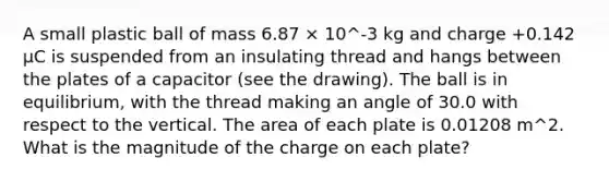 A small plastic ball of mass 6.87 × 10^-3 kg and charge +0.142 μC is suspended from an insulating thread and hangs between the plates of a capacitor (see the drawing). The ball is in equilibrium, with the thread making an angle of 30.0 with respect to the vertical. The area of each plate is 0.01208 m^2. What is the magnitude of the charge on each plate?