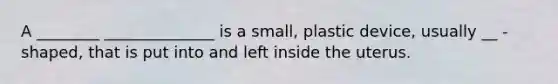 A ________ ______________ is a small, plastic device, usually __ - shaped, that is put into and left inside the uterus.