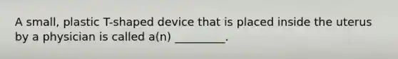 A small, plastic T-shaped device that is placed inside the uterus by a physician is called a(n) _________.