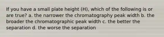 If you have a small plate height (H), which of the following is or are true? a. the narrower the chromatography peak width b. the broader the chromatographic peak width c. the better the separation d. the worse the separation