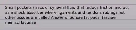 Small pockets / sacs of synovial fluid that reduce friction and act as a shock absorber where ligaments and tendons rub against other tissues are called Answers: bursae fat pads. fasciae menisci lacunae