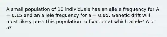 A small population of 10 individuals has an allele frequency for A = 0.15 and an allele frequency for a = 0.85. Genetic drift will most likely push this population to fixation at which allele? A or a?