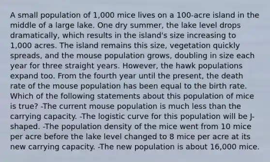 A small population of 1,000 mice lives on a 100-acre island in the middle of a large lake. One dry summer, the lake level drops dramatically, which results in the island's size increasing to 1,000 acres. The island remains this size, vegetation quickly spreads, and the mouse population grows, doubling in size each year for three straight years. However, the hawk populations expand too. From the fourth year until the present, the death rate of the mouse population has been equal to the birth rate. Which of the following statements about this population of mice is true? -The current mouse population is much less than the carrying capacity. -The logistic curve for this population will be J-shaped. -The population density of the mice went from 10 mice per acre before the lake level changed to 8 mice per acre at its new carrying capacity. -The new population is about 16,000 mice.