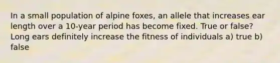 In a small population of alpine foxes, an allele that increases ear length over a 10-year period has become fixed. True or false? Long ears definitely increase the fitness of individuals a) true b) false