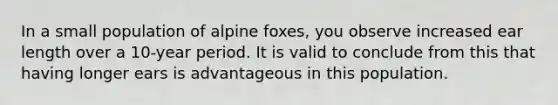 In a small population of alpine foxes, you observe increased ear length over a 10-year period. It is valid to conclude from this that having longer ears is advantageous in this population.