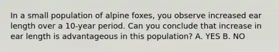 In a small population of alpine foxes, you observe increased ear length over a 10-year period. Can you conclude that increase in ear length is advantageous in this population? A. YES B. NO