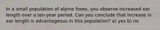 In a small population of alpine foxes, you observe increased ear length over a ten-year period. Can you conclude that increase in ear length is advantageous in this population? a) yes b) no