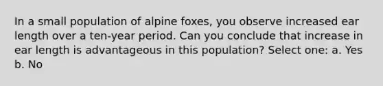 In a small population of alpine foxes, you observe increased ear length over a ten-year period. Can you conclude that increase in ear length is advantageous in this population? Select one: a. Yes b. No