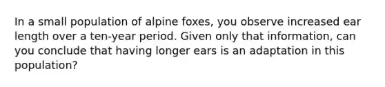 In a small population of alpine foxes, you observe increased ear length over a ten-year period. Given only that information, can you conclude that having longer ears is an adaptation in this population?