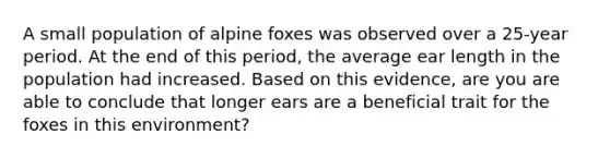 A small population of alpine foxes was observed over a 25-year period. At the end of this period, the average ear length in the population had increased. Based on this evidence, are you are able to conclude that longer ears are a beneficial trait for the foxes in this environment?