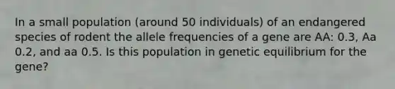 In a small population (around 50 individuals) of an endangered species of rodent the allele frequencies of a gene are AA: 0.3, Aa 0.2, and aa 0.5. Is this population in genetic equilibrium for the gene?